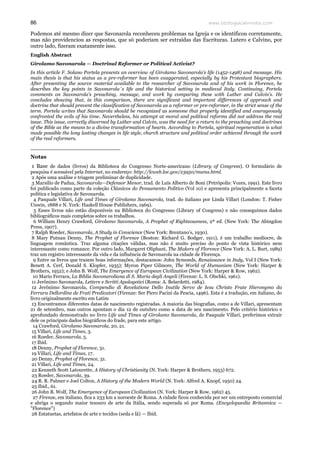 www.teologiacalvinista.com86
Podemos até mesmo dizer que Savonarola reconheceu problemas na Igreja e os identificou corretamente,
mas não providenciou as respostas, que só poderiam ser extraídas das Escrituras. Lutero e Calvino, por
outro lado, fizeram exatamente isso.
English Abstract
Girolamo Savonarola — Doctrinal Reformer or Political Activist?
In this article F. Solano Portela presents an overview of Girolamo Savonarola’s life (1452-1498) and message. His
main thesis is that his status as a pre-reformer has been exaggerated, especially by his Protestant biographers.
After presenting the source material available to the researcher of Savonarola and of his work in Florence, he
describes the key points in Savonarola´s life and the historical setting in medieval Italy. Continuing, Portela
comments on Savonarola’s preaching, message, and work by comparing these with Luther and Calvin’s. He
concludes showing that, in this comparison, there are significant and important differences of approach and
doctrine that should prevent the classification of Savonarola as a reformer or pre-reformer, in the strict sense of the
term. Portela writes that Savonarola should be recognized as someone that properly identified and courageously
confronted the evils of his time. Nevertheless, his attempt at moral and political reforms did not address the real
issue. This issue, correctly discerned by Luther and Calvin, was the need for a return to the preaching and doctrines
of the Bible as the means to a divine transformation of hearts. According to Portela, spiritual regeneration is what
made possible the long lasting changes in life style, church structure and political order achieved through the work
of the real reformers.
__________________________
Notas
1 Base de dados (livros) da Biblioteca do Congresso Norte-americano (Library of Congress). O formulário de
pesquisa é acessável pela Internet, no endereço: http://lcweb.loc.gov/z3950/mums.html.
2 Após uma análise e triagem preliminar de duplicidade.
3 Marsilio de Padua, Savonarola—Defensor Menor, trad. de Luís Alberto de Boni (Petrópolis: Vozes, 1991). Este livro
foi publicado como parte da coleção Clássicos do Pensamento Político (Vol 10) e apresenta principalmente a faceta
política e legislativa de Savonarola.
4 Pasquale Villari, Life and Times of Girolamo Savonarola, trad. do italiano por Linda Villari (London: T. Fisher
Unwin, 1888 e N. York: Haskell House Publishers, 1969).
5 Esses livros não estão disponíveis na Biblioteca do Congresso (Library of Congress) e não conseguimos dados
bibliográficos mais completos sobre os trabalhos.
6 William Henry Crawford, Girolamo Savonarola, A Prophet of Righteousness, 2ª ed. (New York: The Abingdon
Press, 1907).
7 Ralph Roeder, Savonarola, A Study in Conscience (New York: Brentano’s, 1930).
8 Mary Putnan Denny, The Prophet of Florence (Boston: Richard G. Bodger, 1911), é um trabalho medíocre, de
linguagem romântica. Traz alguma citações válidas, mas não é muito preciso do ponto de vista histórico nem
interessante como romance. Por outro lado, Margaret Oliphant, The Makers of Florence (New York: A. L. Burt, 1989)
traz um registro interessante da vida e da influência de Savonarola na cidade de Florença.
9 Entre os livros que trazem boas informações, destacamos: John Symonds, Renaissance in Italy, Vol I (New York:
Benett A. Cerf, Donald S. Klopfer, 1935); Myron Piper Gilmore, The World of Humanism (New York: Harper &
Brothers, 1952); e John B. Wolf, The Emergence of European Civilization (New York: Harper & Row, 1962).
10 Mario Ferrara, La Biblia Savonaroliana di S. Maria degli Angeli (Firenze: L. S. Olschki, 1961).
11 Jerônimo Savonarola, Lettere e Scritti Apologetici (Roma: A. Belardetti, 1984).
12 Jerônimo Savonarola, Compendio di Revelatione Dello Inutile Servo de Iesu Christo Frate Hieronymo da
Ferrara Dellordine de Frati Predicatori (Firenze: Ser Piero Pacini da Pescia, 1496). Esta é a tradução, em italiano, do
livro originalmente escrito em Latim
13 Encontramos diferentes datas de nascimento registradas. A maioria das biografias, como a de Villari, apresentam
21 de setembro, mas outros apontam o dia 12 de outubro como a data de seu nascimento. Pelo critério histórico e
aprofundado demonstrado no livro Life and Times of Girolamo Savonarola, de Pasquale Villari, preferimos extrair
dele os principais dados biográficos do frade, para este artigo.
14 Crawford, Girolamo Savonarola, 20, 21.
15 Villari, Life and Times, 3.
16 Roeder, Savonarola, 5.
17 Ibid.
18 Denny, Prophet of Florence, 31.
19 Villari, Life and Times, 17.
20 Denny, Prophet of Florence, 31.
21 Villari, Life and Times, 24.
22 Kenneth Scott Latourette, A History of Christianity (N. York: Harper & Brothers, 1953) 672.
23 Roeder, Savonarola, 39.
24 R. R. Palmer e Joel Colton, A History of the Modern World (N. York: Alfred A. Knopf, 1950) 24.
25 Ibid., 61.
26 John B. Wolf, The Emergence of European Civilization (N. York: Harper & Row, 1962) 45.
27 Firenze, em italiano, fica a 233 km a noroeste de Roma. A cidade ficou conhecida por ser um entreposto comercial
e abriga o segundo maior tesouro de arte da Itália, sendo superada só por Roma. (Encyclopaedia Britannica —
"Florence")
28 Estatuetas, artefatos de arte e tecidos (seda e lã) — Ibid.
 