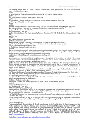 www.teologiacalvinista.com87
29 Joseph R. Strayer, Hans W. Gatzke e E. Harris Harbison, The Course of Civilization, Vol. I (N. York: Harcourt,
Brace & World, Inc., 1961) 495.
30 Ibid.
31 Henry S. Lucas, The Renaissance and Reformation (N. York: Harper & Row, 1960) 9.
32 Ibid., 11.
33 Palmer e Colton, A History of the Modern World, 49.
34 Ibid., 44.
35 Myron Piper Gilmore, The World of Humanism (N. York: Harper & Brothers, 1952) 178.
36 Citado por Villari, Life and Times, 130.
37 Ibid.
38 Ibid.
39 John Addington Symonds, Renaissance in Italy, Vol. I (N. York: Bennett Cerf, Donaly Klopfer, 1935) 262.
40 Frederic Seebohm, The Era of the Protestant Revolution (N. York: Scribner’s, 1890) 73.
41 Symonds, Renaissance in Italy, 265.
42 Villari, Life and Times, 189.
43 The National Alumni, The Great Events by Famous Historians, Vol. VIII (N. York: The National Alumni, 1905)
268.
44 Ibid., 269.
45 Ibid.
46 Crawford, Girolamo Savonarola, 149.
47 Roeder, Savonarola, 180.
48 Myron Piper Gilmore, The World of Humanism (N. York: Harper & Brothers, 1952) 180.
49 John B. Wolf, The Emergence of European Civilization (N. York: Harper & Row, 1962) 136.
50 The National Alumni, Great Events, 279.
51 The National Alumni, Great Events, 281.
52 Ibid.
53 Vide Savonarola, Compendio di Revelatione, mencionado na nota de rodapé nº 10. Um outro livro de compilações
diversas que contém citações e comentários dos sermões de Savonarola sobre o Apocalipse é Imagine e Parola
(Pistoia: Centro Riviste della Provincia Romana, 1989), com 498 pp.
54 Citado por John Addington Symonds, Renaissance in Italy, 257.
55 Ibid.
56 Apocalipse 1.19 transmite a idéia de complementação e abrangência do livro bíblico e da própria Palavra: nada
parece ser esperado de uma "revelação posterior" — "Escreve pois as coisas que viste [passado], e as que são
[presente], e as que hão de acontecer depois destas [futuro]".
57 No final do próprio livro de Apocalipse (22.18) temos uma condenação das "revelações adicionais" que
caracterizaram as mensagens de Savonarola e que são tão comuns nos dias de hoje — "Eu, a todo aquele que ouve as
palavras da profecia deste livro, testifico: se alguém lhes fizer qualquer acréscimo, Deus lhe acrescentará os
flagelos escritos neste livro".
58 Essa compreensão da evolução do pensamento de Savonarola é bem exposta por Frederich Seebohm, The Era of
the Protestant Revolution (N. York: Charles Scribner’s Sons, 1890) 74.
59 "Savonarola, Girolamo", em Appleton’s Cyclopaedia of Biography (N. York: D. Appleton and Co., 1856) 1058.
60 George Park Fisher, The Reformation (N. York: Charles Scribner’s Sons, 1916) 53.
61 The National Alumni, Great Events, 279.
62 Symonds, Renaissance in Italy, 265. Vide a descrição do incidente relacionado com a morte de Lorenzo de
Medici, no final do ponto IV-A, deste ensaio.
63 Fisher, The Reformation, 53.
64 Margaret Oliphant, The Makers of Florence (N. York: Charles Scribner’s Sons, 1916) 53.
65 Ibid.
66 Fisher, The Reformation, 53.
67 Villari, Life and Times, 102.
68 Summa Theologica, I, LXXXIII, 3.
69 João Calvino, Institutas, Lv. II, Cap. II, 26 (tradução do autor da versão inglesa de Ford Lewis Battles, Institutes
of the Christian Religion, ed. John T. McNeill, Vol. II (Philadelphia: Westminster Press, 1960) 286.
70 Citado mais uma vez por Villari, Life and Times, 102.
71 "O arbítrio do homem está aprisionado pelas correntes do pecado," escreve Calvino nas Institutas, Lv. II, Cap. II,
7 (McNeill, Ibid., 264).
72 Calvino, Institutas, Lv. II, Cap. II, 10 (McNeill, Ibid., 268). Sobre a dependência de Deus para o conhecimento
espiritual do homem, vide também seções 18-20, no mesmo livro e capítulo das Institutas.
Autor: Solano Portela,
Presbítero da Igreja Presbiteriana do Brasil, membro da Igreja Presbiteriana de Santo Amaro, em São
Paulo, graduado em Ciências Exatas, fez o mestrado no Biblical Theological Seminary (EUA, 1974).
Solano Portela, além de suas atividades no campo empresarial, em São Paulo, é escritor, tradutor e
conferencista. Tem tratado de temas da atualidade à luz da Teologia Reformada do século XVI, com
fidelidade à Palavra de Deus. É brasileiro, casado com Elizabeth Zekveld Portela (Betty), desde 1973, e
tem 3 filhos (David, Daniel e Darius) e uma filha (Grace). Acesse seu excelente site pessoal:
www.solanoportela.net
Fonte: http://www.solanoportela.net/artigos/savonarola.htm
 