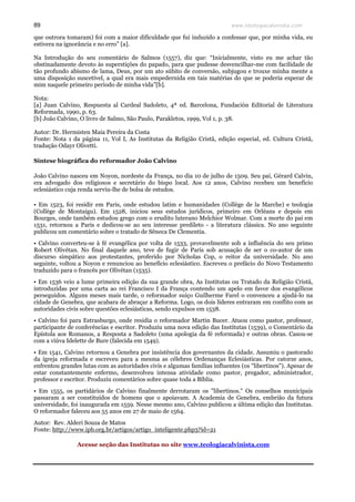 www.teologiacalvinista.com89
que outrora tomaram) foi com a maior dificuldade que fui induzido a confessar que, por minha vida, eu
estivera na ignorância e no erro” [a].
Na Introdução do seu comentário de Salmos (1557), diz que: “Inicialmente, visto eu me achar tão
obstinadamente devoto às superstições do papado, para que pudesse desvencilhar-me com facilidade de
tão profundo abismo de lama, Deus, por um ato súbito de conversão, subjugou e trouxe minha mente a
uma disposição suscetível, a qual era mais empedernida em tais matérias do que se poderia esperar de
mim naquele primeiro período de minha vida”[b].
Nota:
[a] Juan Calvino, Respuesta al Cardeal Sadoleto, 4ª ed. Barcelona, Fundación Editorial de Literatura
Reformada, 1990, p. 63.
[b] João Calvino, O livro de Salmo, São Paulo, Parakletos, 1999, Vol 1, p. 38.
Autor: Dr. Hermisten Maia Pereira da Costa
Fonte: Nota 1 da página 11, Vol I, As Institutas da Religião Cristã, edição especial, ed. Cultura Cristã,
tradução Odayr Olivetti.
Síntese biográfica do reformador João Calvino
João Calvino nasceu em Noyon, nordeste da França, no dia 10 de julho de 1509. Seu pai, Gérard Calvin,
era advogado dos religiosos e secretário do bispo local. Aos 12 anos, Calvino recebeu um benefício
eclesiástico cuja renda serviu-lhe de bolsa de estudos.
• Em 1523, foi residir em Paris, onde estudou latim e humanidades (Collège de la Marche) e teologia
(Collège de Montaigu). Em 1528, iniciou seus estudos jurídicos, primeiro em Orléans e depois em
Bourges, onde também estudou grego com o erudito luterano Melchior Wolmar. Com a morte do pai em
1531, retornou a Paris e dedicou-se ao seu interesse predileto - a literatura clássica. No ano seguinte
publicou um comentário sobre o tratado de Sêneca De Clementia.
• Calvino converteu-se à fé evangélica por volta de 1533, provavelmente sob a influência do seu primo
Robert Olivétan. No final daquele ano, teve de fugir de Paris sob acusação de ser o co-autor de um
discurso simpático aos protestantes, proferido por Nicholas Cop, o reitor da universidade. No ano
seguinte, voltou a Noyon e renunciou ao benefício eclesiástico. Escreveu o prefácio do Novo Testamento
traduzido para o francês por Olivétan (1535).
• Em 1536 veio a lume primeira edição da sua grande obra, As Institutas ou Tratado da Religião Cristã,
introduzidas por uma carta ao rei Francisco I da França contendo um apelo em favor dos evangélicos
perseguidos. Alguns meses mais tarde, o reformador suíço Guilherme Farel o convenceu a ajudá-lo na
cidade de Genebra, que acabara de abraçar a Reforma. Logo, os dois líderes entraram em conflito com as
autoridades civis sobre questões eclesiásticas, sendo expulsos em 1538.
• Calvino foi para Estrasburgo, onde residia o reformador Martin Bucer. Atuou como pastor, professor,
participante de conferências e escritor. Produziu uma nova edição das Institutas (1539), o Comentário da
Epístola aos Romanos, a Resposta a Sadoleto (uma apologia da fé reformada) e outras obras. Casou-se
com a viúva Idelette de Bure (falecida em 1549).
• Em 1541, Calvino retornou a Genebra por insistência dos governantes da cidade. Assumiu o pastorado
da igreja reformada e escreveu para a mesma as célebres Ordenanças Eclesiásticas. Por catorze anos,
enfrentou grandes lutas com as autoridades civis e algumas famílias influentes (os "libertinos"). Apesar de
estar constantemente enfermo, desenvolveu intensa atividade como pastor, pregador, administrador,
professor e escritor. Produziu comentários sobre quase toda a Bíblia.
• Em 1555, os partidários de Calvino finalmente derrotaram os "libertinos." Os conselhos municipais
passaram a ser constituídos de homens que o apoiavam. A Academia de Genebra, embrião da futura
universidade, foi inaugurada em 1559. Nesse mesmo ano, Calvino publicou a última edição das Institutas.
O reformador faleceu aos 55 anos em 27 de maio de 1564.
Autor: Rev. Alderi Souza de Matos
Fonte: http://www.ipb.org.br/artigos/artigo_inteligente.php3?id=21
Acesse seção das Institutas no site www.teologiacalvinista.com
 