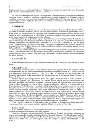 www.teologiacalvinista.com9
doutrinas de homens e opiniões particulares; o Juiz Supremo, em cuja sentença nos devemos firmar, não
pode ser outro senão o Espírito Santo falando na Escritura.
Em dias como os que estamos vivendo, em que cresce a impressão de que o evangelicalismo moderno
(particularmente o brasileiro) manifesta profunda crise teológica, eclesiástica e litúrgica,2 convém
considerar novamente essa importante doutrina reformado-puritana. Convém uma palavra de alerta
contra antigas e novas tendências de usurpar ou limitar a autoridade da Palavra de Deus. Tal é o
propósito deste artigo.
I. DEFINIÇÃO
O que queriam dizer os Reformadores ao professarem a doutrina da autoridade das Escrituras? Que,
por serem divinamente inspiradas, elas são verídicas em todas as suas afirmativas. Segundo esta doutrina,
as Escrituras são a fonte infalível de informação que estabelece definitivamente qualquer assunto nelas
tratado: a única regra infalível de fé e de prática, o supremo tribunal de recursos ao qual a Igreja pode
apelar para a resolução de qualquer controvérsia religiosa.
Isto não significa que as Escrituras sejam o único instrumento de revelação divina. Os atributos de
Deus se revelam por meio da criação: a revelação natural (cf. Sl 19:1-4 e Rm 1:18-20). Uma versão da sua
lei moral foi registrada em nosso coração: a consciência (cf. Rm 2:14-15), "uma espiã de Deus em nosso
peito," "uma embaixadora de Deus em nossa alma," como os puritanos costumavam chamá-la.3 A própria
pessoa de Deus, o ser de Deus, revela-se de modo especialíssimo no Verbo encarnado, a segunda pessoa
da Trindade (cf. Jo 14.19; Cl 1.15 e 3.9).
Mas, visto que Cristo nos fala agora pelo seu Espírito por meio das Escrituras, e que as revelações da
criação e da consciência não são nem perfeitas e nem suficientes por causa da queda, que corrompeu
tanto uma como outra, a palavra final, suficiente e autoritativa de Deus para esta dispensação são as
Escrituras Sagradas.
II. BASE BÍBLICA
A base bíblica da doutrina reformada da autoridade suprema das Escrituras é tanto inferencial como
direta.
A. Base Inferencial
É inferencial, porque decorre do ensino bíblico a respeito da inspiração divina das Escrituras. Visto
que as Escrituras não são produto da mera inquirição espiritual dos seus autores (cf. 2 Pe 1.20), mas da
ação sobrenatural do Espírito Santo (cf. 2 Tm 3.16 e 2 Pe 1.21), infere-se que são autoritativas. Na
linguagem da Confissão de Fé, a autoridade das Escrituras procede da sua autoria divina: "porque é a
Palavra de Deus."
Isto não significa que cada palavra foi ditada pelo Espírito Santo, de modo a anular a mente e a
personalidade daqueles que a escreveram. Os autores bíblicos não escreveram mecanicamente. As
Escrituras não foram psicografadas, ou melhor, "pneumografadas." Os diversos livros que compõem o
cânon revelam claramente as características culturais, intelectuais, estilísticas e circunstanciais dos
diversos autores. Paulo não escreve como João ou Pedro. Lucas fez uso de pesquisas para escrever o seu
Evangelho e o livro de Atos. Cada autor escreveu na sua própria língua: hebraico, aramaico e grego. Os
autores bíblicos, embora secundários, não foram instrumentos passivos nas mãos de Deus. A
superintendência do Espírito não eliminou de modo algum as suas características e peculiaridades
individuais. Por outro lado, a agência humana também em nada prejudicou a revelação divina. Seus
autores humanos foram de tal modo dirigidos e supervisionados pelo Espírito Santo que tudo o que foi
registrado por eles nas Escrituras constitui-se em revelação infalível, inerrante e autoritativa de Deus. Não
somente as idéias gerais ou fatos revelados foram registrados, mas as próprias palavras empregadas
foram escolhidas pelo Espírito Santo, pela livre instrumentalidade dos escritores.4
O fato é que, por procederem de Deus, as Escrituras reivindicam atributos divinos: são perfeitas, fiéis,
retas, puras, duram para sempre, verdadeiras, justas (Sl 19.7-9) e santas (2 Tm 3.15).5
B. Base Direta
Mas a doutrina reformada da autoridade das Escrituras não se fundamenta apenas em inferências.
Diversos textos bíblicos reivindicam autoridade suprema.
Os profetas do Antigo Testamento reivindicam falar palavras de Deus, introduzindo suas profecias
com as assim chamadas fórmulas proféticas, dizendo: "assim diz o Senhor," "ouvi a palavra do Senhor,"
ou "palavra que veio da parte do Senhor."6 No Novo Testamento, vários textos do Antigo Testamento são
citados, sendo atribuídos a Deus ou ao Espírito Santo. Por exemplo: "Assim diz o Espírito Santo..." (Hb
3:7ss).7
 