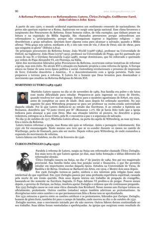 www.teologiacalvinista.com90
A Reforma Protestante e os Reformadores: Lutero, Úlrico Zwinglio, Guillherme Farel,
João Calvino e John Knox.
A partir do ano 1300, o mundo ocidental experimentou um sentimento crescente de nacionalismo. Os
povos não queriam sujeitar-se a Roma. Aspiravam ver surgir uma igreja nacional. Esse clima favoreceu o
surgimento dos Precursores da Reforma. Eram homens cultos, de vida exemplar, que tinham prazer na
leitura e na exposição da Bíblia Sagrada. São chamados precursores porque antecederam aos
reformadores e, principalmente, porque não conseguiram superar o legalismo religioso – não
descobriram a graça salvadora. Queriam fazer alguma coisa para alcançar a salvação, quando a Bíblia
afirma: “Pela graça sois salvos, mediante a fé; e isto não vem de vós, é dom de Deus; não de obras, para
que ninguém se glorie” (Efésios 2.8,9).
Os principais precursores da Reforma foram: João Wyclif (1328?-1384), professor na Universidade de
Oxford, na Inglaterra: João Huss (1373?-1415), professor na Universidade de Praga, que foi queimado por
causa de sua fé; e Girolano Savonarola (1452-1498), monge dominicano, que foi enforcado e queimado
por ordem do Papa Alexandre VI, em Florença, na Itália.
Além dos movimentos liderados pelos Precursores da Reforma, ocorreram outras tentativas de reformar
a igreja, mas sem êxito. No século XVI a situação era bastante propícia a uma reforma da igreja. A Europa
estava no limiar de uma nova época política e social. Gutemberg revolucionara o processo de impressão
de livro; Colombo descobrira a América... E o descontentamento com a igreja persistia. Tudo isso
preparava o terreno para a reforma. E Lutero foi o homem que Deus levantou para desencadear o
movimento que resultou na Reforma Religiosa do Século XVI.
MARTINHO LUTERO (1483-1546)
Martinho Lutero nasceu no dia 10 de novembro de 1483. Sua família era pobre e ele lutou
com muita dificuldade para estudar. Preparava-se para ingressar no curso de Direito,
quando resolveu tor¬nar-se monge. Entrou para o mosteiro agostiniano de Erfurt, em 1505,
antes de completar 22 anos de idade. Dois anos depois foi ordenado sacerdote. No ano
seguinte foi para Wittenberg preparar-se para ser professor na recém-criada universidade
daquela cidade. Foi lá que Lutero dedicou-se ao estudo das Escrituras. E ao estudar a Epístola aos
Romanos, descobriu que “O justo viverá por fé” (Romanos 1.17). Ele já havia feito tudo que a igreja
indicava para alcançar a paz com Deus. Mas sua situação interior só piorava. Ao descobrir a graça
redentora, entregou-se a Jesus Cristo, pela fé, e encontrou a paz e a segurança de salvação.
No dia 31 de outubro de 1517, Martinho Lutero afixou, na porta da capela de Wittenberg, as suas 95 teses.
Era o início da Reforma.
Lutero tentou reformar a igreja, mas Roma não quis se reformar. Antes o perseguiu violentamente. Em
1521 ele foi excomungado. Neste mesmo ano teve que se es¬conder durante 10 meses no castelo de
Wartburgo, perto de Eisenach, para não ser morto. Depois voltou para Wittenberg, de onde comandou a
expansão do movimento de reforma.
Lutero faleceu em Eisleben, no dia 18 de fevereiro de 1546.
ÚLRICO ZWÍNGLIO (1484-1531)
Paralela à reforma de Lutero, surgiu na Suíça um reformador chamado Úlrico Zwínglio.
Era mais novo do que Lutero apenas 50 dias, mas tinha formação e idéias diferentes do
reformador alemão.
Úlrico Zwínglio nasceu na Suíça, no dia 1º de janeiro de 1484. Seu pai era magistrado
provincial. Sua família tinha uma boa posição social e financeira, o que lhe permitiu
estudar em importantes escolas daquela época. Estudou na Universidade de Viena, de
Basiléia e de Berna. Graduou-se Bacharel em Artes, em 1504, e Mestre dois anos depois.
Em 1506 Zwínglio tornou-se padre, embora o seu interesse pela religião fosse mais
intelectual do que espiritual. Em 1520 Zwínglio passou por uma profunda experiência espiritual, causada
pela morte de um irmão querido. Dois anos depois iniciou um trabalho de pregação do evangelho,
baseando-se tão somente na Escritura Sagrada. O Papa Adriano VI proibiu-o de pregar. Poucos meses
depois, o governo de Zurique, na Suíça, resolveu apoiar Zwínglio e ordenou que ele continuasse pregando.
Em 1525 Zwínglio casou-se com uma viúva chamada Ana Reinhard. Nesse mesmo ano Zurique tornou-se,
oficialmente, protestante. Outros cantões (estados) suíços também aderiram ao protestantismo. As
divergências entre estes cantões e os que permaneceram fiéis a Roma iam-se aprofundando.
Em 1531 estourou a guerra entre os cantões católicos e os protestantes, liderados por Zurique. Zwínglio,
homem de gênio forte, também foi para o campo de batalha, onde morreu no dia 11 de outubro de 1531.
Zwínglio morreu, mas o movimento iniciado por ele não morreu. Outros líderes deram continuidade ao
seu trabalho. Suas idéias foram reestudadas e aperfeiçoadas. As igrejas que surgiram como resultado do
 