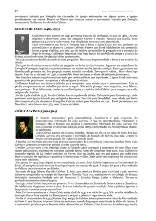 www.teologiacalvinista.com91
movimento iniciado por Zwínglio são chamadas de igrejas reformadas em alguns países, e igrejas
presbiterianas em outros. Dentre os líderes que levaram avante o movimento iniciado por Zwínglio
destacam-se Guilherme Farel e João Calvino.
GUILHERME FAREL (1489-1565)
Guilherme Farel nasceu em Gap, província francesa do Delfinado, no ano de 1489. Os seus
biógrafos o descrevem como um pregador valente e ousado. Embora sua família fosse
aristocrática, ele era rude e tosco. Sua eloqüência era como uma tempestade.
Farel converteu-se em Paris. O homem que o levou a Jesus Cristo era seu professor na
universidade e se chamava Jacques LeFévre. Parece que Farel inicialmente não pretendia
deixar a Igreja Católica, pois em 1521 ele iniciou um trabalho de pregação sob a proteção do
bispo de Meaux, Guilherme Briçonnet. Mas logo depois foi proibido de pregar e expulso da
França, acusado de estar divulgando idéias protestantes.
Em 1524 estava em Basiléia fazendo as suas pregações. Mas a sua impetuosidade o levou a ser expulso da
cidade.
Em 1526 Farel iniciou o seu trabalho de pregação na Suíça de fala francesa. Ligou-se aos seguidores de
Zwínglio. Conseguiu implantar o protestantismo em vários cantões (estados) suíços. E em 1532 entrou em
Genebra pela primeira vez. Sua pregação causou tumulto na cidade. Teve que se retirar... Mas voltou logo
depois. E no dia 21 de maio de 1536, a Assembléia Geral declarou a cidade oficialmente protestante.
Mas Genebra aceitara o protestantismo mais por razões políticas que espirituais. E agora Farel tinha uma
grande tarefa pela frente: reorganizar a vida religiosa da cidade.
Guilherme Farel era um homem talhado para conquistar uma cidade para o protestantismo. Mas se
perdia completamente no trabalho que vinha a seguir. Não sabia planejar, nem organizar, nem liderar,
nem pastorear. Mas, felizmente, conhecia suas limitações e convidou João Calvino para reorganizar a vida
religiosa de Genebra.
No dia 23 de abril de 1538, Farel e Calvino foram expulsos da cidade. Calvino foi para Estrasburgo, onde
pastoreou uma igreja formada por refugiados franceses. Farel foi para Neuchâtel, uma cidade que havia
sido conquistada por ele para o Evangelho. Calvino voltou para Genebra em 1541. Farel permaneceu em
Neuchâtel, onde faleceu em 1565, com 76 anos de idade.
JOÃO CALVINO (1509-1564)
O homem responsável pela sistematização doutrinária e pela expansão do
protestantismo reformado foi João Calvino. O “pai do protestantismo reformado” é
Zwínglio. Mas o homem que moldou o pensamento reformado foi João Calvino. Por
isso, o sistema de doutrinas adotado pelas Igrejas Reformadas ou Presbiterianas chama-
se calvinismo.
João Calvino nasceu em Noyon, Picardia, França, no dia 10 de julho de 1509. Seu pai,
Geraldo Calvino, era advogado e secretário do bispado de Noyon. Sua mãe, Jeanne le
Franc, faleceu quando ele tinha três anos de idade.
A família Calvino tinha amizade com pessoas importantes. E a convivência com essas famílias levou João
Calvino a aprender as maneiras polidas da elite daquela época.
Geraldo Calvino usou o seu prestígio junto ao bispado para conseguir a nomeação de seus filhos para
cargos eclesiásticos, conforme os costumes daquela época. Antes de completar doze anos, João Calvino foi
nomeado capelão de Lá Gesine, próximo de Noyon. Não era padre, mas seu pai pagava um padre para
fazer o trabalho de capelania e guardava os lucros para o filho. Mais tarde essa capelania foi trocada por
outra mais rendosas.
Em agosto de 1523, logo depois de ter completado 14 anos, João Calvino ingressou na Universidade de
Paris. Ali completou seus estudos de pré-graduação no começo de 1528. A seguir foi para a Universidade
de Orléans onde formou-se em Direito.
Em maio de 1531 faleceu Geraldo Calvino. E João, que estudara Direito para satisfazer o pai, resolveu
tornar-se pesquisador no campo de literatura e filosofia. Para isto, matriculou-se no Colégio de França,
instituição humanista fundada pelo rei Francisco I. Estudou Grego, Latim e Hebraico. Tornou-se
profundo conhecedor dessas línguas.
Em 1532 João Calvino lançou o seu primeiro livro: Comentários ao Tratado de Sêneca sobre a Clemência.
Os intelectuais elogiaram muito a obra. Era um trabalho de grande erudição. Mas o público ignorou o
lançamento – poucos compraram o livro.
João Calvino converteu-se a Jesus Cristo entre abril de 1532 e o início de 1534. Não se sabe detalhes da
sua experiência. Mas a partir daí Deus passou a ocupar o primeiro lugar em sua vida.
No dia 1º de novembro de 1533 Nicolau Cop, amigo de Calvino, tomou posse como reitor da Universidade
de Paris. O seu discurso de posse falava em reformas, usando linguagem semelhante às idéias de Lutero. E
o comentário geral era que o discurso tinha sido escrito por Calvino. O rei Francisco I resolveu agir contra
 