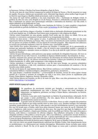 www.teologiacalvinista.com92
os luteranos. Calvino e Nicolau Cop foram obrigados a fugir de Paris.
No dia 4 de maio de 1534 Calvino compareceu ao palácio do bispo de Noyon, a fim de renunciar ao cargo
de capelão. Foi preso, embora por um período curto. Libertado logo depois, achou melhor fugir do país. E
no final de 1535 chegava a Basiléia cidade protestante, onde se sentiu seguro.
Em março de 1536 Calvino publicou a sua mais importante obra – Instituição da Religião Cristã. O
prefácio da obra era uma carta dirigida ao rei da França, Francisco I, defendendo a posição protestante.
Mas a Instituição era apenas uma apresentação ordenada e sistemática da doutrina e da vida cristã. A
edição definitiva só foi publicada em 1559.
A Instituição da Religião Cristã, conhecida como Institutas de Calvino, é a mais completa e importante
obra produzida no período da Reforma. [Veja a seção As Institutas do site Teologia Calvinista]
Em julho de 1536 Calvino chegou a Genebra. A cidade tinha se declarado oficialmente protestante no dia
21 de maio daquele ano. E Guilherme Farel lutava para reorganizar a vida religiosa da cidade.
Calvino estava hospedado em uma pensão, quando Farel soube que ele estava na cidade. Foi ao seu
encontro e o convenceu a permanecer ali para ajudá-lo na reorganização da cidade.
Calvino era bem jovem – tinha apenas 27 anos. A publicação das Institutas fizera dele um dos mais
importantes líderes da Reforma na França. Mas o seu início em Genebra foi muito modesto. Inicialmente
ele era apenas um preletor de Bíblia. Um ano depois foi nomeado pregador. Mas enquanto isso elaborava
as normas que pretendia implantar e fazer de Genebra uma comunidade modelo.
João Calvino teve muitos adversários e opositores em Genebra. À medida que ele ia apresentando as
normas que pretendia implantar na cidade, a fim de torná-la uma comunidade modelo, a oposição ia
crescendo. Finalmente a oposição venceu as eleições. E no dia 23 de abril de 1538, Calvino e Farel foram
banidos de Genebra.
Calvino foi para Estrasburgo, onde pastoreou uma igreja constituída de refugiados franceses. Ali viveu os
dias mais felizes de sua vida. Casou-se. A escolhida se chamava Idelette de Bure. Era holandesa. E viúva.
Genebra, enquanto isso, passava por várias mudanças. Os adversários de Calvino foram derrotados. E, no
dia 13 de setembro de 1541, ele entrava novamente em Genebra. Voltava por insistência de seus amigos.
Voltava fortalecido. E, enfim, pôde reorganizar a vida religiosa da cidade.
Calvino introduziu o estudo do seu catecismo, o uso de uma nova liturgia, um governo eclesiástico
presbiterial, disciplinou a vida civil, estabeleceu normas para o funcionamento do comércio e fez de
Genebra uma cidade modelo.
No dia 29 de março de 1549 Idelette faleceu. Mas Calvino continuou o seu trabalho. Pesquisava, escrevia
comentários bíblicos e tratados teológicos, administrava, pastoreava, incentivava...
Em 1559 fundou a Academia Genebrina – a Universidade de Genebra. Jovens de vários países vieram
estudar ali e levaram a semente do evangelho na volta à sua terra. Esses jovens se espalharam pela
França, Países Baixos, Inglaterra, Escócia, Alemanha e Itália.
João Calvino faleceu em Genebra, no dia 27 de maio de 1564. Mas a sua obra permaneceu viva. [Veja a
seções João Calvino e As Institutas]
JOHN KNOX (1505/15?-1587)
Os seguidores do movimento iniciado por Zwínglio e estruturado por Calvino se
espalharam imediatamente por toda a Europa. Na França eles eram chamados de
huguenotes; na Inglaterra, puritanos; na Suíça e Países Baixos, reformados; na Escócia,
presbiterianos.
A Escócia é uma país muito importante na história do protestantismo reformado. Foi lá
que surgiu o nome presbiteriano. Por isto, alguns livros de história afirmam que o
presbiterianismo nasceu na Escócia.
O grande nome da reforma escocesa é John Knox. Pouco se sabe a respeito dos primeiros
anos de sua vida. Supõe-se que tenha nascido entre os anos 1505 a 1515. Estudou teologia e foi ordenado
sacerdote, possivelmente em 1536. Não se sabe quando e em que circunstâncias ocorreu a sua conversão.
Em 1547 foi levado para a França, onde ficou preso dezenove meses, por causa de sua fé. Libertado, foi
para a Inglaterra, onde exerceu o pastorado por dois anos. Em 1554 teve que fugir da Inglaterra, indo,
inicialmente, para Frankfurt, e depois para Genebra, onde foi acolhido por Calvino. Em 1559 voltou para a
Escócia, onde liderou o movimento de reforma religiosa. Sua influência extrapolou a área religiosa,
atingindo também a vida política e social do país. Sob a sua influência, o parlamento escocês declarou o
país oficialmente protestante, em dezembro de 1567. A igreja organizada por ele e seus auxiliares recebeu
o nome de Igreja Presbiteriana. John Knox faleceu no dia 24 de novembro de 1587.
O presbiterianismo foi levado da Escócia para a Inglaterra; de lá, para os Estados Unidos da América.
Em 1726 teve início um grande despertamento espiritual nos Estados Unidos. Este despertamento levou
os presbiterianos a se interessarem por missões estrangeiras. Missionários foram enviados para vários
países, inclusive o Brasil. No dia 12 de agosto de 1859 chegou ao nosso país o primeiro missionário
 