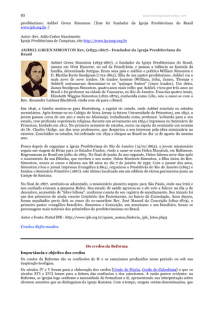 www.teologiacalvinista.com93
presbiteriano: Ashbel Green Simonton. [Este foi fundador da Igreja Presbiteriana do Brasil
www.ipb.org.br .]
Autor: Rev. Adão Carlos Nascimento
Igreja Presbiteriana de Campinas, site http://www.ipcamp.org.br
ASHBEL GREEN SIMONTON Rev. (1833-1867) - Fundador da Igreja Presbiteriana do
Brasil
Ashbel Green Simonton (1833-1867), o fundador da Igreja Presbiteriana do Brasil,
nasceu em West Hanover, no sul da Pensilvânia, e passou a infância na fazenda da
família, denominada Antigua. Eram seus pais o médico e político William Simonton e
D. Martha Davis Snodgrass (1791-1862), filha de um pastor presbiteriano. Ashbel era o
mais novo de nove irmãos. Os irmãos homens (William, John, James, Thomas e
Ashbel) costumavam denominar-se os "quinque fratres" (cinco irmãos). Um deles,
James Snodgrass Simonton, quatro anos mais velho que Ashbel, viveu por três anos no
Brasil e foi professor na cidade de Vassouras, no Rio de Janeiro. Uma das quatro irmãs,
Elizabeth Wiggins Simonton (1822-1879), conhecida como Lille, veio a casar-se com o
Rev. Alexander Latimer Blackford, vindo com ele para o Brasil.
Em 1846, a família mudou-se para Harrisburg, a capital do estado, onde Ashbel concluiu os estudos
secundários. Após formar-se no Colégio de Nova Jersey (a futura Universidade de Princeton), em 1852, o
jovem passou cerca de um ano e meio no Mississipi, trabalhando como professor. Voltando para o seu
estado, teve profunda experiência religiosa durante um avivamento em 1855 e ingressou no Seminário de
Princeton, fundado em 1812. No primeiro semestre de estudos, ouviu na capela do seminário um sermão
do Dr. Charles Hodge, um dos seus professores, que despertou o seu interesse pela obra missionária no
exterior. Concluídos os estudos, foi ordenado em 1859 e chegou ao Brasil no dia 12 de agosto do mesmo
ano.
Pouco depois de organizar a Igreja Presbiteriana do Rio de Janeiro (12/01/1862), o jovem missionário
seguiu em viagem de férias para os Estados Unidos, vindo a casar-se com Helen Murdoch, em Baltimore.
Regressaram ao Brasil em julho de 1863. No final de junho do ano seguinte, Helen faleceu nove dias após
o nascimento da sua filhinha, que recebeu o seu nome. Helen Murdoch Simonton, a filha única do Rev.
Simonton, nunca se casou e faleceu aos 88 anos no dia 7 de janeiro de 1952. Com o passar dos anos,
Simonton criou o jornal Imprensa Evangélica (1864), organizou o Presbitério do Rio de Janeiro (1865) e
fundou o Seminário Primitivo (1867), este último localizado em um edifício de vários pavimentos junto ao
Campo de Santana.
No final de 1867, sentindo-se adoentado, o missionário pioneiro seguiu para São Paulo, onde sua irmã e
seu cunhado criavam a pequena Helen. Seu estado de saúde agravou-se e ele veio a falecer no dia 9 de
dezembro, acometido de "febre biliosa", conforme consta do seu registro de sepultamento. Seu túmulo foi
um dos primeiros do ainda recente Cemitério dos Protestantes, no bairro da Consolação. Anos depois,
foram sepultados perto dele os ossos do ex-sacerdote Rev. José Manoel da Conceição (1822-1873), o
primeiro pastor evangélico brasileiro. Simonton e Conceição, um americano e um brasileiro, foram os
personagens mais notáveis dos primórdios do presbiterianismo no Brasil.
Autor e Fonte: Portal IPB - http://www.ipb.org.br/quem_somos/historia_ipb_fotos.php3
Credos Reformados
Os credos da Reforma
Importância e objetivo dos credos
Os credos da Reforma são as confissões de fé e os catecismos produzidos nesse período ou sob sua
inspiração teológica.
Os séculos IV e V foram para a elaboração dos credos [Credo de Nicéia, Credo de Calcedônia] o que os
séculos XVI e XVII foram para a feitura das confissões e dos catecismos. A razão parece evidente: na
Reforma, as igrejas logo sentiram a necessidade de formalizar a fé, apresentando sua interpretação sobre
diversos assuntos que as distinguiam da Igreja Romana. Com o tempo, surgem outras denominações, que
 