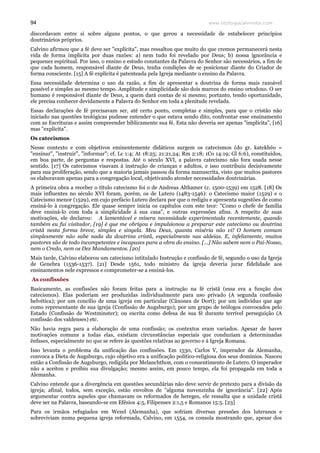 www.teologiacalvinista.com94
discordavam entre si sobre alguns pontos, o que gerou a necessidade de estabelecer princípios
doutrinários próprios.
Calvino afirmou que a fé deve ser "explícita", mas ressaltou que muito do que cremos permanecerá nesta
vida de forma implícita por duas razões: a) nem tudo foi revelado por Deus; b) nossa ignorância e
pequenez espiritual. Por isso, o ensino e estudo constantes da Palavra do Senhor são necessários, a fim de
que cada homem, responsável diante de Deus, tenha condições de se posicionar diante do Criador de
forma consciente. [15] A fé explícita é patenteada pela Igreja mediante o ensino da Palavra.
Essa necessidade determina o uso da razão, a fim de apresentar a doutrina de forma mais razoável
possível e simples ao mesmo tempo. Amplitude e simplicidade são dois marcos do ensino ortodoxo. O ser
humano é responsável diante de Deus, a quem dará contas de si mesmo; portanto, tendo oportunidade,
ele precisa conhecer devidamente a Palavra do Senhor em toda a plenitude revelada.
Essas declarações de fé precisavam ser, até certo ponto, completas e simples, para que o cristão não
iniciado nas questões teológicas pudesse entender o que estava sendo dito, confrontar esse ensinamento
com as Escrituras e assim compreender biblicamente sua fé. Esta não deveria ser apenas "implícita", [16]
mas "explícita".
Os catecismos
Nesse contexto e com objetivos eminentemente didáticos surgem os catecismos (do gr. katekhéo =
"ensinar", "instruir", "informar"; cf. Lc 1:4; At 18:25; 21:21,24; Rm 2:18; 1Co 14:19; Gl 6:6), constituídos,
em boa parte, de perguntas e respostas. Até o século XVI, a palavra catecismo não fora usada nesse
sentido. [17] Os catecismos visavam à instrução de crianças e adultos, e isso contribuiu decisivamente
para sua proliferação, sendo que a maioria jamais passou da forma manuscrita, visto que muitos pastores
os elaboravam apenas para a congregação local, objetivando atender necessidades doutrinárias.
A primeira obra a receber o título catecismo foi o de Andreas Althamer (c. 1500-1539) em 1528. [18] Os
mais influentes no século XVI foram, porém, os de Lutero (1483-1546): o Catecismo maior (1529) e o
Catecismo menor (1529), em cujo prefácio Lutero declara por que o redigiu e apresenta sugestões de como
ensiná-lo à congregação. Ele quase sempre inicia os capítulos com este teor: "Como o chefe de família
deve ensiná-lo com toda a simplicidade à sua casa", e outras expressões afins. A respeito de suas
motivações, ele declarou: A lamentável e mísera necessidade experimentada recentemente, quando
também eu fui visitador, [19] é que me obrigou e impulsionou a preparar este catecismo ou doutrina
cristã nesta forma breve, simples e singela. Meu Deus, quanta miséria não vi! O homem comum
simplesmente não sabe nada da doutrina cristã, especialmente nas aldeias. E, infelizmente, muitos
pastores são de todo incompetentes e incapazes para a obra do ensino. [...] Não sabem nem o Pai-Nosso,
nem o Credo, nem os Dez Mandamentos. [20]
Mais tarde, Calvino elaborou um catecismo intitulado Instrução e confissão de fé, segundo o uso da Igreja
de Genebra (1536-1537). [21] Desde 1561, todo ministro da igreja deveria jurar fidelidade aos
ensinamentos nele expressos e comprometer-se a ensiná-los.
As confissões
Basicamente, as confissões não foram feitas para a instrução na fé cristã (essa era a função dos
catecismos). Elas poderiam ser produzidas individualmente para uso privado (A segunda confissão
helvética); por um concílio de uma igreja em particular (Cânones de Dort); por um indivíduo que age
como representante de sua igreja (Confissão de Augsburgo); por um grupo de teólogos convocados pelo
Estado (Confissão de Westminster); ou escrita como defesa de sua fé durante terrível perseguição (A
confissão dos valdenses) etc.
Não havia regra para a elaboração de uma confissão; os contextos eram variados. Apesar de haver
motivações comuns a todas elas, existiam circunstâncias especiais que conduziam a determinadas
ênfases, especialmente no que se refere às questões relativas ao governo e à Igreja Romana.
Isso levanta o problema da unificação das confissões. Em 1530, Carlos V, imperador da Alemanha,
convoca a Dieta de Augsburgo, cujo objetivo era a unificação político-religiosa dos seus domínios. Nasceu
então a Confissão de Augsburgo, redigida por Melanchthon, com o consentimento de Lutero. O imperador
não a aceitou e proibiu sua divulgação; mesmo assim, em pouco tempo, ela foi propagada em toda a
Alemanha.
Calvino entende que a divergência em questões secundárias não deve servir de pretexto para a divisão da
igreja; afinal, todos, sem exceção, estão envoltos de "alguma nuvenzinha de ignorância". [22] Após
argumentar contra aqueles que chamavam os reformados de hereges, ele ressalta que a unidade cristã
deve ser na Palavra, baseando-se em Efésios 4:5, Filipenses 2:1,5 e Romanos 15:5. [23]
Para os irmãos refugiados em Wezel (Alemanha), que sofriam diversas pressões dos luteranos e
sobreviviam numa pequena igreja reformada, Calvino, em 1554, os consola mostrando que, apesar dos
 