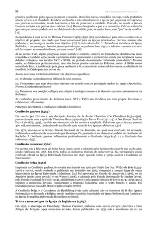 www.teologiacalvinista.com95
grandes problemas pelos quais passavam o mundo, Deus lhes havia concedido um lugar onde poderiam
adorar a Deus em liberdade. Também os desafia a não abandonarem a igreja por pequenas divergências
nas práticas cerimoniais, sendo tolerantes a fim de preservar a unidade. Contudo, os exorta a jamais
fazerem acordos em pontos doutrinários. [24] Mesmo desejando a paz e a concórdia, Calvino entendia
que essa paz nunca poderia ser em detrimento da verdade, pois, se assim fosse, essa "paz" seria maldita.
[25]
Respondendo a uma carta de Thomas Cranmer (1489-1556) [26] convidando-o para uma reunião com o
objetivo de preparar um credo que fosse consensual para as igrejas reformadas, Calvino, mesmo não
podendo ir, o encoraja a manter esse objetivo. [27] A certa altura diz: "... Estando os membros da Igreja
divididos, o corpo sangra. Isso me preocupa tanto que, se pudesse fazer algo, eu não me recusaria a cruzar
até dez mares, se necessário fosse, por essa causa". [28]
Já no século XVII, algum progresso nesse sentido é evidente, através de formulações doutrinárias mais
completas e também após passar o primeiro ardor apaixonado e exclusivista, ainda que surgissem novos
debates teológicos nos séculos XVII e XVIII, no período denominado "ortodoxia protestante". Mesmo
assim, as diferenças permaneceram, mas não ferem pontos cruciais da Reforma, como: A Bíblia como
autoridade final, a justificação pela graça mediante a fé, o sacerdócio universal dos santos, a suficiência do
sacrifício de Cristo para nos salvar etc.
Assim, os credos da Reforma tinham três objetivos específicos:
01. Evidenciar os fundamentos bíblicos de seus ensinos.
02. Demonstrar que suas doutrinas estavam em acordo com os principais credos da Igreja (Apostólico,
Niceno, Constantinopolitano).
03. Demarcar sua posição teológica em relação à teologia romana e às demais correntes provenientes da
Reforma.
As confissões provenientes da Reforma (sécs. XVI e XVII) são divididas em dois grupos: luteranas e
calvinistas (reformadas).
Principais catecismos e confissões: subsídios históricos
Confissão gaulesa (1559)
Foi escrita por Calvino e seu discípulo Antoine de la Roche Chandieu (De Chandieu) (1534-1591),
provavelmente com a ajuda de Theodore Beza (1519-1605) e Pierre Viret (1511-1571). No Sínodo Geral de
Paris (26-28/5/1559), reunido secretamente, ela foi revista e ampliada. Calcula-se que a França possuía
400 mil protestantes, [29] existindo em fins de 1561 mais de 670 igrejas calvinistas. [30]
Em 1571, realizou-se o Sétimo Sínodo Nacional de La Rochelle, no qual essa confissão foi revisada,
reafirmada e solenemente sancionada por Henrique IV, passando a ser chamada também de Confissão de
Rochelle. A Confissão gaulesa influenciou profundamente a Confissão belga (1561) e a Confissão dos
valdenses (1655).
Confissão escocesa (1560)
Foi escrita sob a liderança de John Knox (1505-1572) e adotada pelo Parlamento escocês em 17/8/1560,
sendo ratificada em 1567. Em 1572, todos os ministros tiveram de subscrevê-la. Ela permaneceu como
confissão oficial da Igreja Reformada Escocesa até 1647, quando então a Igreja adotou a Confissão de
Westminster.
Confissão belga (1561)
Inspirada na Confissão gaulesa, foi escrita em francês em 1561 por Guido (ou Guy, Wido) de Brès (1523-
1567) e outros, sendo revisada e publicada em holandês em 1562, chegando a ocupar lugar de suma
importância na Igreja Reformada Holandesa. [31] Foi aprovada no Sínodo de Antuérpia (1566), no de
Ambères (1566; após revisão) e em Wessel (1568), e adotada pelo Sínodo Reformado de Emden (1571),
pelo Sínodo Nacional de Dort (1574), Middelburg (1581) e pelo grande Sínodo de Dort (29/4/1619), que a
sujeitou a minuciosa revisão, comparando a tradução holandesa com o texto francês e latino. Foi
traduzida para o holandês (1562) e para o inglês (1768).
A Confissão belga e o Catecismo de Heidelberg (veja mais adiante) são os símbolos de fé das Igrejas
Reformadas na Holanda e Bélgica, sendo também o padrão doutrinário da Igreja Reformada na América e
na Igreja Evangélica Reformada Holandesa no Brasil.
Trinta e nove artigos da Igreja da Inglaterra (1563)
Em 1552, o arcebispo de Cantebury, Thomas Cranmer, elaborou com outros clérigos Quarenta e Dois
Artigos da Religião; após minuciosa revisão, foram publicados em 1553 sob a autoridade do rei da
 