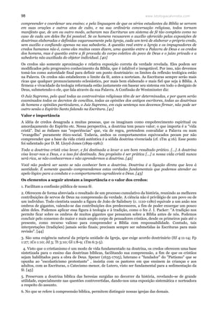 www.teologiacalvinista.com98
compreender e coordenar seu ensino; e pela linguagem de que os sérios estudantes da Bíblia se servem
em suas orações e outros atos de culto, e na sua ordinária conversação religiosa, todos tornam
manifesto que, de um ou outro modo, acharam nas Escrituras um sistema de fé tão completo como no
caso de cada um deles lhe foi possível. Se os homens recusarem o auxílio oferecido pelas exposições de
doutrinas elaboradas e definidas vagarosamente pela Igreja, cada um terá de elaborar o próprio credo,
sem auxílio e confiando apenas na sua sabedoria. A questão real entre a Igreja e os impugnadores de
credos humanos não é, como eles muitas vezes dizem, uma questão entre a Palavra de Deus e os credos
dos homens, mas é questão entre a fé provada do corpo coletivo do povo de Deus e o juízo privado e a
sabedoria não auxiliada do objetor individual. [40]
Os credos são somente aproximação e relativa exposição correta da verdade revelada. Eles podem ser
modificados pelo progressivo conhecimento da Bíblia, que é infalível e inesgotável. Por isso, não devemos
tomá-los como autoridade final para definir um ponto doutrinário: os limites da reflexão teológica estão
na Palavra. Os credos não estabelecem o limite da fé, antes a norteiam. As Escrituras sempre serão mais
ricas que qualquer pronunciamento eclesiástico, por mais bem elaborado e mais fiel que seja à Bíblia. A
firmeza e vivacidade da teologia reformada estão justamente em basear seu sistema em todo o desígnio de
Deus, submetendo-o ele, que fala através da sua Palavra. A Confissão de Westminster diz:
O Juiz Supremo, pelo qual todas as controvérsias religiosas têm de ser determinadas, e por quem serão
examinados todos os decretos de concílios, todas as opiniões dos antigos escritores, todas as doutrinas
de homens e opiniões particulares, o Juiz Supremo, em cuja sentença nos devemos firmar, não pode ser
outro senão o Espírito Santo falando na Escritura. [41]
Valor e importância
A idéia de credos desagrada a muitas pessoas, que os imaginam como empobrecimento espiritual ou
amordaçamento do Espírito etc. Nessa perspectiva, a doutrina tem pouco valor; o que importa é a "vida
cristã". Daí as ênfases nas "experiências" que, via de regra, pretendem convalidar a Palavra ou num
"evangelho" puramente ético-social. Todavia, ambos os comportamentos equivocados pecam por não
compreender que a base da vida cristã autêntica é a sólida doutrina vivenciada (cf. 1Tm 4:16). Esse ponto
foi salientado por D. M. Lloyd-Jones (1899-1981):
Toda a doutrina cristã visa levar, e foi destinada a levar a um bom resultado prático. [...] A doutrina
visa levar-nos a Deus, e a isso foi destinada. Seu propósito é ser prática [...] a nossa vida cristã nunca
será rica, se não conhecermos e não aprendermos a doutrina. [42]
Você não poderá ser santo se não conhecer bem a doutrina. Doutrina é a ligação direta que leva à
santidade. É somente quando compreendemos estas verdades fundamentais que podemos atender ao
apelo lógico para a conduta e o comportamento agradáveis a Deus. [43]
Os elementos a seguir atestam a importância e o valor dos credos:
1. Facilitam a confissão pública de nossa fé.
2. Oferecem de forma abreviada o resultado de um processo cumulativo da história, reunindo as melhores
contribuições de servos de Deus na compreensão da verdade. A ciência não é privilégio de um povo ou de
um indivíduo. Todo cientista usando a figura de João de Salisbury (c. 1110-1180) equivale a um anão nos
ombros de gigantes, valendo-se das contribuições dos predecessores, a fim de poder enxergar um pouco
além deles. Podemos aplicar essa figura à teologia e à tradição, como o fez J. I. Packer: "A tradição nos
permite ficar sobre os ombros de muitos gigantes que pensaram sobre a Bíblia antes de nós. Podemos
concluir pelo consenso do maior e mais amplo corpo de pensadores cristãos, desde os primeiros pais até o
presente, como recurso valioso para compreender a Bíblia com responsabilidade. Contudo, tais
interpretações (tradições) jamais serão finais; precisam sempre ser submetidas às Escrituras para mais
revisão". [44]
3. São uma exigência natural da própria unidade da Igreja, que exige acordo doutrinário (Ef 4:11-14; Fp
1:27; 1Co 1:10; Jd 3; Tt 3:10; Gl 1:8-9; 1Tm 6:3-5).
4. Visto que o cristianismo é um modo de vida fundamentado na doutrina, os credos oferecem uma base
sintetizada para o ensino das doutrinas bíblicas, facilitando sua compreensão, a fim de que os cristãos
sejam habilitados para a obra de Deus. Spener (1635-1705), luterano e "fundador" do "Pietismo" que se
opunha ao "escolasticismo protestante" , insistia com os pastores em que ensinem às crianças e aos
adultos, com as Escrituras, o Catecismo menor, de Lutero, visto ser fundamental para a sedimentação da
fé. [45]
5. Preservam a doutrina bíblica das heresias surgidas no decorrer da história, revelando-se de grande
utilidade, especialmente nas questões controvertidas, dando-nos uma exposição sistemática e norteadora
a respeito do assunto.
6. No que se refere à compreensão bíblica, permitem distinguir nossas igrejas das demais.
 