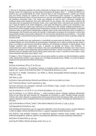 www.teologiacalvinista.com99
7. Servem de elemento regulador do ensino ministrado na Igreja, bem como de seu governo, disciplina e
liturgia. James Orr (1844-1913), na obra-prima O progresso do dogma, disse: ".... A idade da Reforma se
destacou por sua produtividade de credos. Faremos bem se não menosprezarmos o ganho que resulta
para nós destas criações do espírito do século xvi. Cometeremos grave equívoco se, seguindo uma
tendência prevalecente [1897], nos permitirmos crer que são curiosidades arqueológicas. Estes credos não
são produtos ressecados como o pó, senão que surgiram de uma fé viva, e encerram verdades que
nenhuma Igreja pode abandonar sem certo detrimento de sua própria vida. São produtos clássicos de
uma época que se comprazia em formular credos, com o qual quero dizer, uma época que possuía uma fé
que é capaz de definir-se de modo inteligente, e pela qual está disposta a sofrer se for necessário e que,
portanto, não pode por menos que expressar-se em formas que não tenham validade permanente [...].
Estes credos se têm mantido erguidos como testemunhos, inclusive em período de decaimento, às grandes
doutrinas sobre as quais foram estabelecidas as Igrejas; têm servido como baluartes contra os assaltos e a
desintegração; têm formado um núcleo de reunião e reafirmação em tempos de avivamento; e talvez têm
representado sempre com precisão substancial a fé viva da parte espiritual de seus membros...". Os credos
da Reforma dão, e praticamente pela primeira vez, uma exposição conjunta de todos os grandes artigos da
doutrina cristã.
8. Servem de desafio para que continuemos a caminhada na preservação da doutrina e na aplicação das
verdades bíblicas aos novos desafios de nossa geração, integrando-nos à nobre sucessão dos que amam a
Deus e sua Palavra e que buscam entendê-la e aplicá-la, em submissão ao Espírito, à vida da Igreja. Uma
tradição saudável tem compromisso com o passado na geração do futuro. [46] Portanto, "o
conservadorismo criativo utiliza-se da tradição, não como autoridade final ou absoluta, mas como recurso
importante colocado à nossa disposição pela providência de Deus, a fim de nos ajudar a entender o que a
Escritura está nos dizendo sobre quem é Deus, quem somos nós, o que é o mundo ao nosso redor e o que
fomos chamados para fazer aqui e agora". [47]
O Antigo e o Novo Testamento usaram esse recurso para auxiliar os crentes na vida doutrinária e prática
cristã, expressando também o que a Igreja cria. A teologia reformada honra a Bíblia e os credos da Igreja,
enquanto estes permanecerem fiéis às Escrituras.
Nota
[15] Veja As institutas, III.I.3. Cf. tb. III.2.5s.
[16] Calvino combatera a "fé implícita", patente na teologia católica romana, chamando-a de "espectro
papista" que "separa a fé da Palavra de Deus" (cf. Exposição de Romanos, p. 375).
[17] Veja D. F. Wright, "Catecismos", em Walter A. Elwell, Enciclopédia histórico-teológica da Igreja
cristã, vol. i, 249.
[18] Idem, p. 250.
[19] Lutero viajou pela Saxônia Eleitoral e por Meissen, entre 22/10/1528 e 9/1/1529.
[20] "Catecismo Menor", em Os catecismos, p. 363.
[21] Esse catecismo (em português: Instrução na fé [Goiânia: Logos, 2003]) é um resumo da primeira
edição de As institutas (1536).
[22] As institutas, iv.1.12. Cf. tb. iv.1.15 e O Livro dos Salmos, vol. 2, p. 401.
[23] As institutas, iv.2.5. Calvino afirmou: "... onde os homens amam a disputa, estejamos plenamente
certos de que Deus não está reinando ali" (Exposição de 1Coríntios, p. 436). Timothy George comenta:
"Calvino não estava disposto a comprometer pontos essenciais em favor de uma paz falsa, mas ele tentou
chamar a igreja de volta à verdadeira base de sua unidade em Jesus Cristo" (Teologia dos reformadores, p.
182-183).
[24] To the Brethren of Wezel, "Letter", John Calvin Collection, [cd-rom], n.º 346, p. 32-34.
[25] Exposição de 1Coríntios, p. 437.
[26] Arcebispo de Canterbury, que em 1549 havia elaborado o Livro de oração comum, no qual enfatizava
o culto em inglês, a leitura da Palavra de Deus e o aspecto congregacional da adoração cristã.
[27] Todavia, num primeiro momento, era impossível qualquer tentativa nesse sentido, visto haver
problemas geográficos, políticos, objetivos circunstanciais diferentes e mesmo problemas doutrinários.
[28] Letters of John Calvin, p. 132-133.
[29] Veja W. Walker, História da Igreja cristã, vol. ii, p. 111.
 