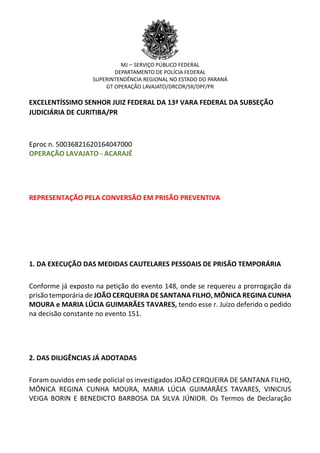 MJ – SERVIÇO PÚBLICO FEDERAL
DEPARTAMENTO DE POLÍCIA FEDERAL
SUPERINTENDÊNCIA REGIONAL NO ESTADO DO PARANÁ
GT OPERAÇÃO LAVAJATO/DRCOR/SR/DPF/PR
EXCELENTÍSSIMO SENHOR JUIZ FEDERAL DA 13ª VARA FEDERAL DA SUBSEÇÃO
JUDICIÁRIA DE CURITIBA/PR
Eproc n. 50036821620164047000
OPERAÇÃO LAVAJATO - ACARAJÉ
REPRESENTAÇÃO PELA CONVERSÃO EM PRISÃO PREVENTIVA
1. DA EXECUÇÃO DAS MEDIDAS CAUTELARES PESSOAIS DE PRISÃO TEMPORÁRIA
Conforme já exposto na petição do evento 148, onde se requereu a prorrogação da
prisão temporária de JOÃO CERQUEIRA DE SANTANA FILHO, MÔNICA REGINA CUNHA
MOURA e MARIA LÚCIA GUIMARÃES TAVARES, tendo esse r. Juízo deferido o pedido
na decisão constante no evento 151.
2. DAS DILIGÊNCIAS JÁ ADOTADAS
Foram ouvidos em sede policial os investigados JOÃO CERQUEIRA DE SANTANA FILHO,
MÔNICA REGINA CUNHA MOURA, MARIA LÚCIA GUIMARÃES TAVARES, VINICIUS
VEIGA BORIN E BENEDICTO BARBOSA DA SILVA JÚNIOR. Os Termos de Declaração
 