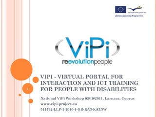 VIPI - VIRTUAL PORTAL FOR
    INTERACTION AND ICT TRAINING
1   FOR PEOPLE WITH DISABILITIES
    National ViPi Workshop 03/10/2011, Larnaca, Cyprus
    www.vipi-project.eu
    511792-LLP-1-2010-1-GR-KA3-KA3NW
 