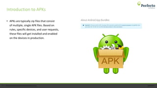 perfecto.io17 | Perfecto by Perforce © 2020 Perforce Software, Inc.
• APKs are typically zip files that consist
of multiple, single APK files. Based on
rules, specific devices, and user requests,
these files will get installed and enabled
on the devices in production.
Introduction to APKs
 