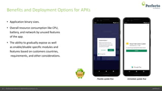 perfecto.io18 | Perfecto by Perforce © 2020 Perforce Software, Inc.
• Application binary sizes.
• Overall resource consumption like CPU,
battery, and network by unused features
of the app.
• The ability to gradually expose as well
as enable/disable specific modules and
features based on customers countries,
requirements, and other considerations.
Benefits and Deployment Options for APKs
 