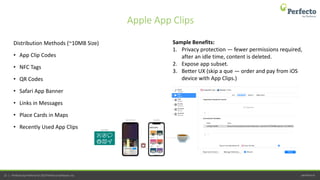 perfecto.io22 | Perfecto by Perforce © 2019 Perforce Software, Inc.
Distribution Methods (~10MB Size)
• App Clip Codes
• NFC Tags
• QR Codes
• Safari App Banner
• Links in Messages
• Place Cards in Maps
• Recently Used App Clips
Apple App Clips
Sample Benefits:
1. Privacy protection — fewer permissions required,
after an idle time, content is deleted.
2. Expose app subset.
3. Better UX (skip a que — order and pay from iOS
device with App Clips.)
 