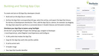 perfecto.io23 | Perfecto by Perforce © 2020 Perforce Software, Inc.
To create and test an iOS App Clip, developers should:
• Build and run the App Clip on a device.
• Archive the App Clip’s corresponding full app, select the archive, and export the App Clip’s binary
for Ad Hoc or Development distribution. Then, add the App Clip to a device, for example, by dragging
the App Clip’s exported .ipa file to a connected device in Xcode’s Devices and Simulators window.
Distribute your App Clips to testers using TestFlight
On the DUT using TestFlight  Open the Settings app, navigate to Developer
> Local Experiences, select Register Local Experience and Configure:
• A URL prefix that invokes the App Clip
• Copy for the App Clip card’s title and the subtitle
• A call-to-action verb
• A header image
• Your App Clip’s bundle identifier
Building and Testing App Clips
https://developer.apple.com/documentation/app_clips/testing_your_app_clip_s_launch_experience
Learn More
 
