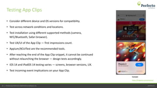 perfecto.io25 | Perfecto by Perforce © 2020 Perforce Software, Inc.
• Consider different device and OS versions for compatibility.
• Test across network conditions and locations.
• Test installation using different supported methods (camera,
NFC/Bluetooth, Safari browser).
• Test UX/UI of the App Clip — first impressions count.
• Appium/XCUITest are the recommended tools.
• After reaching the end of the App Clip snippet, it cannot be continued
without relaunching the browser — design tests accordingly.
• iOS 14 and iPadOS 14 testing varies — screens, browser versions, UX.
• Test incoming event implications on your App Clip.
Testing App Clips
https://firigames.com/phoenix2
Example:
 