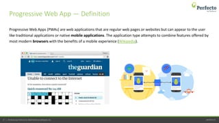 perfecto.io27 | Perfecto by Perforce © 2020 Perforce Software, Inc.
Progressive Web Apps (PWAs) are web applications that are regular web pages or websites but can appear to the user
like traditional applications or native mobile applications. The application type attempts to combine features offered by
most modern browsers with the benefits of a mobile experience (Wikipedia).
Progressive Web App — Definition
 