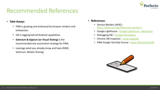 perfecto.io35 | Perfecto by Perforce © 2019 Perforce Software, Inc.
• Take-Aways:
• PWA is growing and embraced by browser vendors and
enterprises.
• iOS is lagging behind Android capabilities.
• Selenium & Appium (or Visual Testing) is the
recommended test automation strategy for PWA.
• Leverage what you already know and have (RWD,
Selenium, Mobile Testing).
Recommended References
• References:
• Service Workers (W3C) -
https://www.w3.org/TR/service-workers/
• Google Lighthouse - Google Lighthouse - Web Store
• Debugging SW – Google Developers
• Chrome SW Inspector - Local Inspector
• PWA Google YouTube Course - https://bit.ly/2qivQJN
 