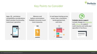 perfecto.io51 | Perfecto by Perforce © 2020 Perforce Software, Inc.
Memory and
battery consumption:
Foldable consumes much
more resources.
Apps, OS , and device
compatibility considerations:
Multi-window functionality,
main/cover operation.
UI and layout testing across
screen sizes, orientation,
landscape/portrait,
and more.
Foldable device support
include changes to onResume
and onPause to support
multi-resume and notify your
app when it has focus.
Key Points to Consider
 