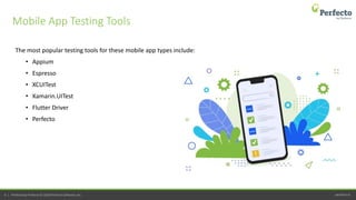perfecto.io6 | Perfecto by Perforce © 2020 Perforce Software, Inc.
The most popular testing tools for these mobile app types include:
• Appium
• Espresso
• XCUITest
• Xamarin.UITest
• Flutter Driver
• Perfecto
Mobile App Testing Tools
 