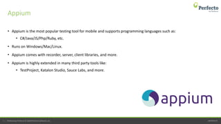 perfecto.io7 | Perfecto by Perforce © 2020 Perforce Software, Inc.
• Appium is the most popular testing tool for mobile and supports programming languages such as:
• C#/Java/JS/Php/Ruby, etc.
• Runs on Windows/Mac/Linux.
• Appium comes with recorder, server, client libraries, and more.
• Appium is highly extended in many third party tools like:
• TestProject, Katalon Studio, Sauce Labs, and more.
Appium
 