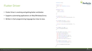 perfecto.io8 | Perfecto by Perforce © 2020 Perforce Software, Inc.
• Flutter Driver is evolving and getting better and better.
• Supports automating applications on Mac/Windows/Linux.
• Written in Dart programming language but close to Java.
Flutter Driver
8
 