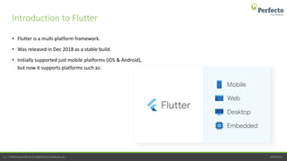 perfecto.io9 | Perfecto by Perforce © 2020 Perforce Software, Inc.
• Flutter is a multi-platform framework.
• Was released in Dec 2018 as a stable build.
• Initially supported just mobile platforms (iOS & Android),
but now it supports platforms such as:
Introduction to Flutter
 