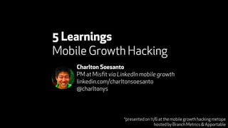 5 Learnings 
Mobile Growth Hacking 
Charlton Soesanto 
PM at Misfit via LinkedIn mobile growth 
linkedin.com/charltonsoesanto 
@charltonys 
*presented on 11/6 at the mobile growth hacking metope 
hosted by Branch Metrics & Apportable 
 