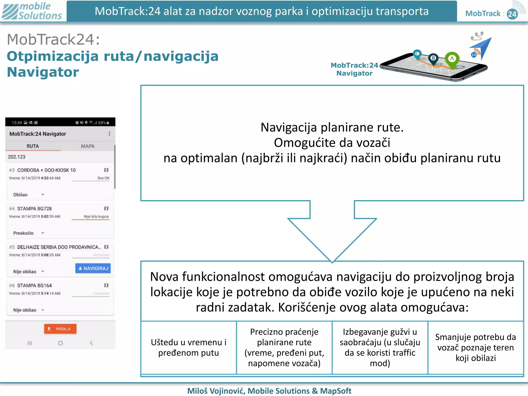 MobTrack:24 alat za nadzor voznog parka i optimizaciju transporta
MobTrack24:
Otpimizacija ruta/navigacija
Navigator
MobTrack:24
Navigator
Nova funkcionalnost omogućava navigaciju do proizvoljnog broja
lokacije koje je potrebno da obiđe vozilo koje je upućeno na neki
radni zadatak. Korišćenje ovog alata omogućava:
Uštedu u vremenu i
pređenom putu
Precizno praćenje
planirane rute
(vreme, pređeni put,
napomene vozača)
Izbegavanje gužvi u
saobraćaju (u slučaju
da se koristi traffic
mod)
Smanjuje potrebu da
vozač poznaje teren
koji obilazi
Navigacija planirane rute.
Omogućite da vozači
na optimalan (najbrži ili najkraći) način obiđu planiranu rutu
 
