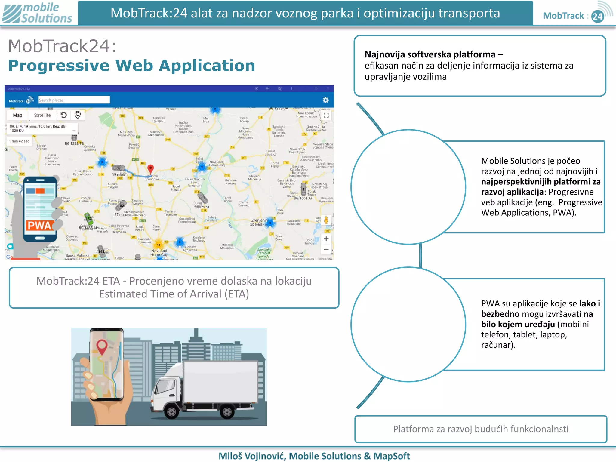 MobTrack:24 alat za nadzor voznog parka i optimizaciju transporta
MobTrack24:
Progressive Web Application
Mobile Solutions je počeo
razvoj na jednoj od najnovijih i
najperspektivnijih platformi za
razvoj aplikacija: Progresivne
veb aplikacije (eng. Progressive
Web Applications, PWA).
PWA su aplikacije koje se lako i
bezbedno mogu izvršavati na
bilo kojem uređaju (mobilni
telefon, tablet, laptop,
računar).
MobTrack:24 ETA - Procenjeno vreme dolaska na lokaciju
Estimated Time of Arrival (ETA)
Platforma za razvoj budućih funkcionalnsti
Najnovija softverska platforma –
efikasan način za deljenje informacija iz sistema za
upravljanje vozilima
 
