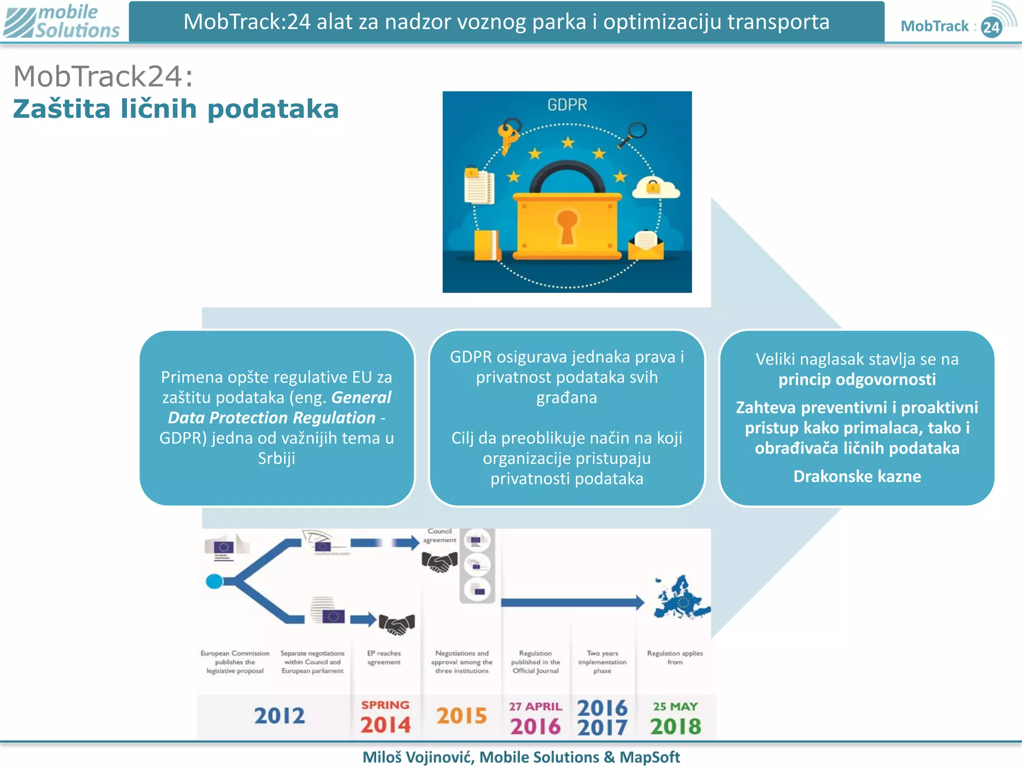MobTrack24:
Zaštita ličnih podataka
MobTrack:24 alat za nadzor voznog parka i optimizaciju transporta
Primena opšte regulative EU za
zaštitu podataka (eng. General
Data Protection Regulation -
GDPR) jedna od važnijih tema u
Srbiji
GDPR osigurava jednaka prava i
privatnost podataka svih
građana
Cilj da preoblikuje način na koji
organizacije pristupaju
privatnosti podataka
Veliki naglasak stavlja se na
princip odgovornosti
Zahteva preventivni i proaktivni
pristup kako primalaca, tako i
obrađivača ličnih podataka
Drakonske kazne
 