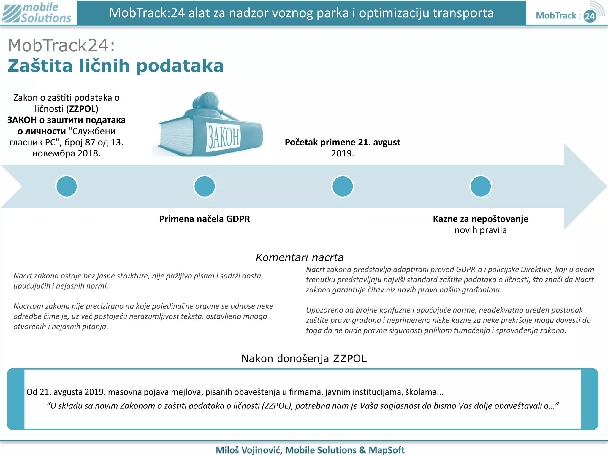 MobTrack24:
Zaštita ličnih podataka
MobTrack:24 alat za nadzor voznog parka i optimizaciju transporta
Zakon o zaštiti podataka o
ličnosti (ZZPOL)
ЗАКОН о заштити података
о личности "Службени
гласник РС", број 87 од 13.
новембра 2018.
Primena načela GDPR
Početak primene 21. avgust
2019.
Kazne za nepoštovanje
novih pravila
Od 21. avgusta 2019. masovna pojava mejlova, pisanih obaveštenja u firmama, javnim institucijama, školama...
“U skladu sa novim Zakonom o zaštiti podataka o ličnosti (ZZPOL), potrebna nam je Vaša saglasnost da bismo Vas dalje obaveštavali o…”
Nacrt zakona ostaje bez jasne strukture, nije pažljivo pisam i sadrži dosta
upućujućih i nejasnih normi.
Nacrtom zakona nije precizirano na koje pojedinačne organe se odnose neke
odredbe čime je, uz već postojeću nerazumljivost teksta, ostavljeno mnogo
otvorenih i nejasnih pitanja.
Nacrt zakona predstavlja adaptirani prevod GDPR-a i policijske Direktive, koji u ovom
trenutku predstavljaju najviši standard zaštite podataka o ličnosti, što znači da Nacrt
zakona garantuje čitav niz novih prava našim građanima.
Upozoreno da brojne konfuzne i upućujuće norme, neadekvatno uređen postupak
zaštite prava građana i neprimereno niske kazne za neke prekršaje mogu dovesti do
toga da ne bude pravne sigurnosti prilikom tumačenja i sprovođenja zakona.
Komentari nacrta
Nakon donošenja ZZPOL
 