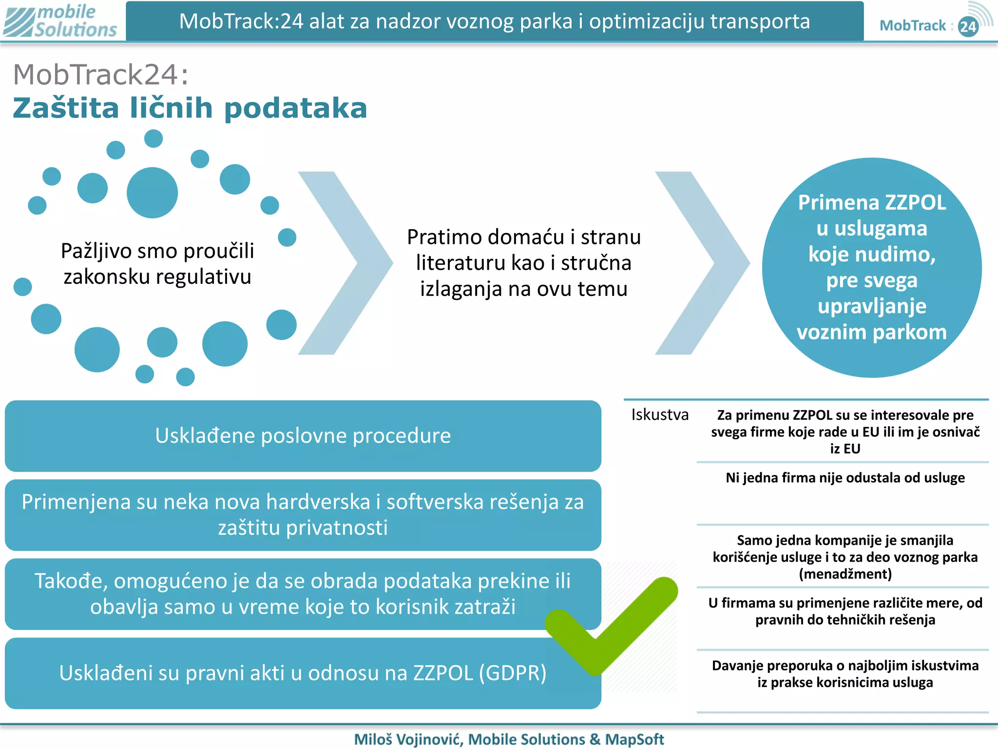 MobTrack24:
Zaštita ličnih podataka
MobTrack:24 alat za nadzor voznog parka i optimizaciju transporta
Pažljivo smo proučili
zakonsku regulativu
Pratimo domaću i stranu
literaturu kao i stručna
izlaganja na ovu temu
Primena ZZPOL
u uslugama
koje nudimo,
pre svega
upravljanje
voznim parkom
Usklađene poslovne procedure
Primenjena su neka nova hardverska i softverska rešenja za
zaštitu privatnosti
Takođe, omogućeno je da se obrada podataka prekine ili
obavlja samo u vreme koje to korisnik zatraži
Usklađeni su pravni akti u odnosu na ZZPOL (GDPR)
Iskustva Za primenu ZZPOL su se interesovale pre
svega firme koje rade u EU ili im je osnivač
iz EU
Ni jedna firma nije odustala od usluge
Samo jedna kompanije je smanjila
korišćenje usluge i to za deo voznog parka
(menadžment)
U firmama su primenjene različite mere, od
pravnih do tehničkih rešenja
Davanje preporuka o najboljim iskustvima
iz prakse korisnicima usluga
 