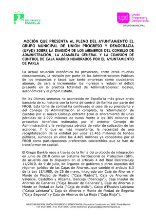 MOCIÓN QUE PRESENTA AL PLENO DEL AYUNTAMIENTO EL
GRUPO MUNICIPAL DE UNIÓN PROGRESO Y DEMOCRACIA
(UPyD) SOBRE LA DIMISIÓN DE LOS MIEMBROS DEL CONSEJO DE
ADMINISTRACIÓN, LA ASAMBLEA GENERAL Y LA COMISIÓN DE
CONTROL DE CAJA MADRID NOMBRADOS POR EL AYUNTAMIENTO
DE PARLA

La actual situación económica ha provocado, entre otras muchas
consecuencias, la revisión por parte de las Administraciones Públicas
de los impuestos y tasas que tanto empresas como ciudadanos
abonan, de cara a incrementar los ingresos y reducir el déficit
presente en la práctica totalidad de Administraciones: locales,
autonómicas y el propio Estado.

En las últimas semanas ha acontecido en España la más grave crisis
bancaria de su historia con la toma de control de Bankia por parte del
FROB. Esta toma de control ha conllevado el cese de su presidente y
del Consejo de Administración al completo, la reformulación de
cuentas por el nuevo Consejo entrante (con el afloramiento de unas
pérdidas de 2.979 millones de euros frente a los 305 millones de
presuntos beneficios estimados por el anterior Consejo de
Administración) y la vertiginosa pérdida de valor de cotización de las
acciones. Y lo que es más importante, la necesidad de una
recapitalización de la entidad por unos 23.465 millones de fondos
públicos, sumados en ellos los 4.465 millones ya concedidos por el
FROB como participaciones preferentes convertibles que se han de
transformar en capital.

El Grupo Bankia nace a través de la firma del protocolo de integración
en junio de 2010 como un Sistema Institucional de Protección (SIP),
de acuerdo con lo dispuesto en el artículo 4 del Real Decreto-Ley
11/2010, de 9 de julio, de órganos de gobierno y otros aspectos del
régimen jurídico de las Cajas de Ahorros, que cambió el artículo 8.3
de la Ley 13/1985, de 25 de mayo, integrado por Caja de Ahorros y
Monte de Piedad de Madrid ("Caja Madrid"), Caja de Ahorros de
Valencia, Castellón y Alicante, Bancaja ("Bancaja"), Caja Insular de
Ahorros de Canarias ("Caja Insular de Canarias"), Caja de Ahorros y
Monte de Piedad de Ávila ("Caja de Ávila"), Caixa d'Estalvis Laietana
("Caixa Laietana"), Caja de Ahorros y Monte de Piedad de Segovia
("Caja Segovia") y Caja de Ahorros de La Rioja ("Caja Rioja").


  GRUPO MUNICIPAL UNIÓN PROGRESO Y DEMOCRACIA, Plaza de la Constitución s/n, 28981 Parla (Madrid)
         Telf. 912013588 - Fax: 912013538. Correo electrónico: grupoupyd@ayuntamientoparla.es
 