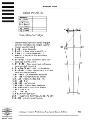 Modelagem Infantil
________________________________________________________________________
Centro de Formação Profissional José Alencar Gomes da Silva
______________________________________________________________________
139
CCaallççaa IINNFFAANNTTIILL
DDiiaanntteeiirroo ddaa CCaallççaa
TAMANHO
Alt. Gancho
comprimento
Cont. Quadril
Cont. Cintura
Larg. Joelho
Larg. Bainha
1. Trace uma reta vertical no centro do papel,
cerca de 6 cm abaixo da margem superior
marque o ponto inicial A
2. A – B  altura do gancho
3. B – C  ½ do de entrepernas -2,5 cm
4. C – D  ½ do de entrepernas +2,5
5. A-B-C-D  esquadrar marcando linhas
horizontais
6. D1DD2  ¼ do contorno da barra para
cada lado da linha central
7. C1CC2  ¼ do contorno do joelho para
cada lado da linha central
8. D1 a C1 e D2 a C2  unir com linhas retas
9. B1BB2  1/8 do contorno do quadril para
cada lado da linha central
10.B1 – B3  1/24 do contorno do quadril
11.C1 – B3  unir com curva de alfaiate
12.A – A1  mesma medida de B – B1
13.A1 – A2 1 cm
14.A2 – B1  unir com reta
15.A2 – A3  ¼ do contorno da cintura
16.A3 – B2  unir com curva de alfaiate
17.A4  ½ de A – A3
18.A2 – Y  1 cm
19.Y a A3  unir com curva
20.X  cruzamento das linhas A4 a B3 e A2 a B1
21.X – B3 unir com curva francesa
 