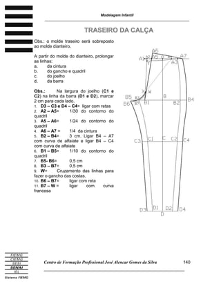 Modelagem Infantil
________________________________________________________________________
Centro de Formação Profissional José Alencar Gomes da Silva
______________________________________________________________________
140
TTRRAASSEEIIRROO DDAA CCAALLÇÇAA
Obs.: o molde traseiro será sobreposto
ao molde dianteiro.
A partir do molde do dianteiro, prolongar
as linhas:
a. da cintura
b. do gancho e quadril
c. do joelho
d. da barra
Obs.: Na largura do joelho (C1 e
C2) na linha da barra (D1 e D2), marcar
2 cm para cada lado.
1. D3 – C3 e D4 – C4= ligar com retas
2. A2 – A5= 1/30 do contorno do
quadril
3. A5 – A6= 1/24 do contorno do
quadril
4. A6 – A7 = 1/4 da cintura
5. B2 – B4= 3 cm. Ligar B4 – A7
com curva de alfaiate e ligar B4 – C4
com curva de alfaiate
6. B1 – B5= 1/10 do contorno do
quadril
7. B5- B6= 0,5 cm
8. B3 – B7= 0,5 cm
9. W= Cruzamento das linhas para
fazer o gancho das costas.
10. B6 – B7= ligar com reta
11. B7 – W = ligar com curva
francesa
 