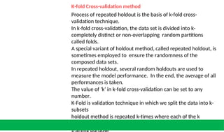 K-fold Cross-validation method
Process of repeated holdout is the basis of k-fold cross-
validation technique.
In k-fold cross-validation, the data set is divided into k-
completely distinct or non-overlapping random partitions
called folds.
A special variant of holdout method, called repeated holdout, is
sometimes employed to ensure the randomness of the
composed data sets.
In repeated holdout, several random holdouts are used to
measure the model performance. In the end, the average of all
performances is taken.
The value of ‘k’ in k-fold cross-validation can be set to any
number.
K-Fold is validation technique in which we split the data into k-
subsets
holdout method is repeated k-times where each of the k
subsets are used as test set other k-1 subsets are used for the
 