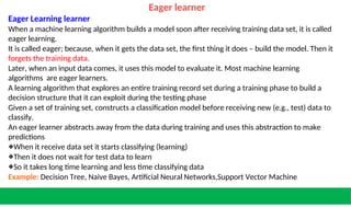 Eager learner
Eager Learning learner
When a machine learning algorithm builds a model soon after receiving training data set, it is called
eager learning.
It is called eager; because, when it gets the data set, the first thing it does – build the model. Then it
forgets the training data.
Later, when an input data comes, it uses this model to evaluate it. Most machine learning
algorithms are eager learners.
A learning algorithm that explores an entire training record set during a training phase to build a
decision structure that it can exploit during the testing phase
Given a set of training set, constructs a classification model before receiving new (e.g., test) data to
classify.
An eager learner abstracts away from the data during training and uses this abstraction to make
predictions
❖When it receive data set it starts classifying (learning)
❖Then it does not wait for test data to learn
❖So it takes long time learning and less time classifying data
Example: Decision Tree, Naive Bayes, Artificial Neural Networks,Support Vector Machine
 