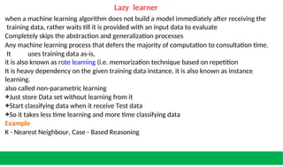 Lazy learner
when a machine learning algorithm does not build a model immediately after receiving the
training data, rather waits till it is provided with an input data to evaluate
Completely skips the abstraction and generalization processes
Any machine learning process that defers the majority of computation to consultation time.
It uses training data as-is,
it is also known as rote learning (i.e. memorization technique based on repetition
It is heavy dependency on the given training data instance, it is also known as instance
learning.
also called non-parametric learning
❖Just store Data set without learning from it
❖Start classifying data when it receive Test data
❖So it takes less time learning and more time classifying data
Example
K - Nearest Neighbour, Case - Based Reasoning
 