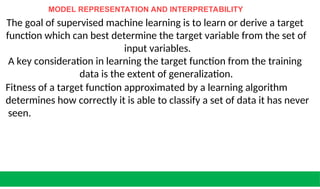 MODEL REPRESENTATION AND INTERPRETABILITY
The goal of supervised machine learning is to learn or derive a target
function which can best determine the target variable from the set of
input variables.
A key consideration in learning the target function from the training
data is the extent of generalization.
Fitness of a target function approximated by a learning algorithm
determines how correctly it is able to classify a set of data it has never
seen.
 