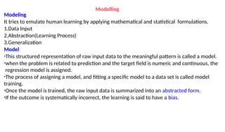 Modelling
Modeling
It tries to emulate human learning by applying mathematical and statistical formulations.
1.Data Input
2.Abstraction(Learning Process)
3.Generalization
Model
•This structured representation of raw input data to the meaningful pattern is called a model.
•when the problem is related to prediction and the target field is numeric and continuous, the
regression model is assigned.
•The process of assigning a model, and fitting a specific model to a data set is called model
training.
•Once the model is trained, the raw input data is summarized into an abstracted form.
•If the outcome is systematically incorrect, the learning is said to have a bias.
 