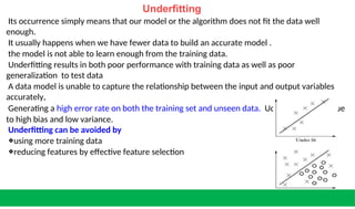 Underfitting
Its occurrence simply means that our model or the algorithm does not fit the data well
enough.
It usually happens when we have fewer data to build an accurate model .
the model is not able to learn enough from the training data.
Underfitting results in both poor performance with training data as well as poor
generalization to test data
A data model is unable to capture the relationship between the input and output variables
accurately,
Generating a high error rate on both the training set and unseen data. Uderfitting occurs due
to high bias and low variance.
Underfitting can be avoided by
❖using more training data
❖reducing features by effective feature selection
 