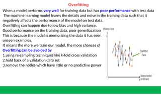 and is unable to generalize to
occurring the overfitted model.
for the given
Overfitting
When a model performs very well for training data but has poor performance with test data
The machine learning model learns the details and noise in the training data such that it
negatively affects the performance of the model on test data.
Overfitting can happen due to low bias and high variance.
Good performance on the training data, poor generliazation to other data.
This is because the model is memorizing the data it has seen
unseen examples.
It means the more we train our model, the more chances of
Overfitting can be avoided by
1.using re-sampling techniques like k-fold cross validation
2.hold back of a validation data set
3.remove the nodes which have little or no predictive power machine learning problem.
 