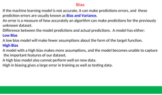 Bias
If the machine learning model is not accurate, it can make predictions errors, and these
prediction errors are usually known as Bias and Variance.
An error is a measure of how accurately an algorithm can make predictions for the previously
unknown dataset.
Difference between the model predictions and actual predictions. A model has either:
Low Bias
A low bias model will make fewer assumptions about the form of the target function.
High Bias
A model with a high bias makes more assumptions, and the model becomes unable to capture
the important features of our dataset.
A high bias model also cannot perform well on new data.
High in biasing gives a large error in training as well as testing data.
 
