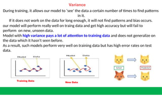 Variance
During training, it allows our model to ‘see’ the data a certain number of times to find patterns
in it.
If it does not work on the data for long enough, it will not find patterns and bias occurs.
our model will perform really well on traing data and get high accuracy but will fail to
perform on new, unseen data.
Model with high variance pays a lot of attention to training data and does not generalize on
the data which it hasn’t seen before.
As a result, such models perform very well on training data but has high error rates on test
data.
Training Data
New Data
 