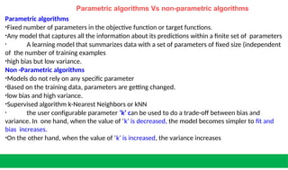 Parametric algorithms Vs non-parametric algorithms
Parametric algorithms
•Fixed number of parameters in the objective function or target functions.
•Any model that captures all the information about its predictions within a finite set of parameters
• A learning model that summarizes data with a set of parameters of fixed size (independent
of the number of training examples
•high bias but low variance.
Non -Parametric algorithms
•Models do not rely on any specific parameter
•Based on the training data, parameters are getting changed.
•low bias and high variance.
•Supervised algorithm k-Nearest Neighbors or kNN
• the user configurable parameter ‘k’ can be used to do a trade-off between bias and
variance. In one hand, when the value of ‘k’ is decreased, the model becomes simpler to fit and
bias increases.
•On the other hand, when the value of ‘k’ is increased, the variance increases
 