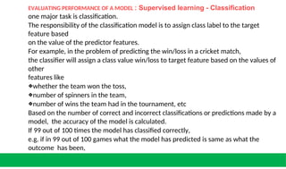 EVALUATING PERFORMANCE OF A MODEL : Supervised learning - Classification
one major task is classification.
The responsibility of the classification model is to assign class label to the target
feature based
on the value of the predictor features.
For example, in the problem of predicting the win/loss in a cricket match,
the classifier will assign a class value win/loss to target feature based on the values of
other
features like
❖whether the team won the toss,
❖number of spinners in the team,
❖number of wins the team had in the tournament, etc
Based on the number of correct and incorrect classifications or predictions made by a
model, the accuracy of the model is calculated.
If 99 out of 100 times the model has classified correctly,
e.g. if in 99 out of 100 games what the model has predicted is same as what the
outcome has been,
then the model accuracy is said to be 99%. 1% incorrect prediction
 