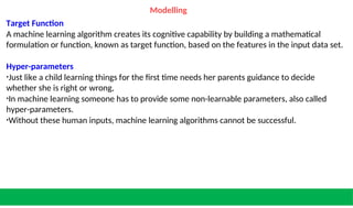 Modelling
Target Function
A machine learning algorithm creates its cognitive capability by building a mathematical
formulation or function, known as target function, based on the features in the input data set.
Hyper-parameters
•Just like a child learning things for the first time needs her parents guidance to decide
whether she is right or wrong,
•In machine learning someone has to provide some non-learnable parameters, also called
hyper-parameters.
•Without these human inputs, machine learning algorithms cannot be successful.
 