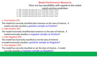 Model Performance Measures
There are four possibilities with regards to the cricket
match win/loss prediction:
1. True Positive (TP)
The model has correctly classified data instances as the class of interest. A
model correctly classifies a positive sample as Positive?
2. False Positive (FP)
The model incorrectly classified data instances as the class of interest. A
model incorrectly classifies a negative sample as Positive?
3. False Negative (FN)
The model has incorrectly classified as not the class of interest.
A model incorrectly classifies a positive sample as Negative?
4. True Negative (TN)
The model has correctly classified as not the class of interest. A model
correctly classifies a negative sample as Negative?
 