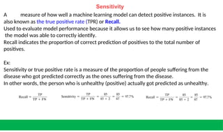 Sensitivity
A measure of how well a machine learning model can detect positive instances. It is
also known as the true positive rate (TPR) or Recall.
Used to evaluate model performance because it allows us to see how many positive instances
the model was able to correctly identify.
Recall indicates the proportion of correct prediction of positives to the total number of
positives.
Ex:
Sensitivity or true positive rate is a measure of the proportion of people suffering from the
disease who got predicted correctly as the ones suffering from the disease.
In other words, the person who is unhealthy (positive) actually got predicted as unhealthy.
 