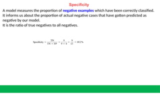 Specificity
A model measures the proportion of negative examples which have been correctly classified.
It informs us about the proportion of actual negative cases that have gotten predicted as
negative by our model.
It is the ratio of true negatives to all negatives.
 